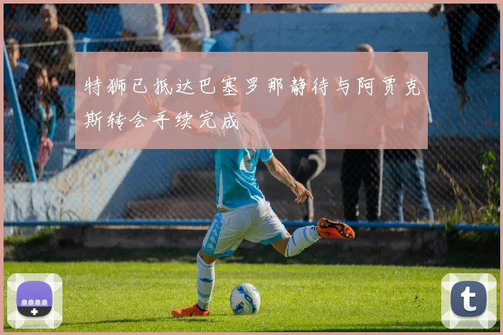 特狮已抵达巴塞罗那静待与阿贾克斯转会手续完成