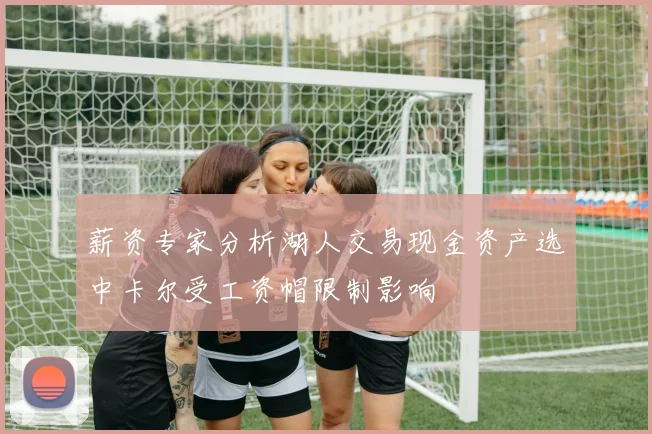 薪资专家分析湖人交易现金资产选中卡尔受工资帽限制影响