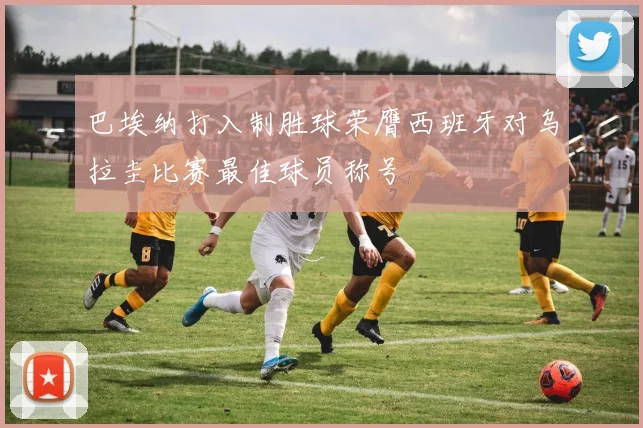 巴埃纳打入制胜球荣膺西班牙对乌拉圭比赛最佳球员称号