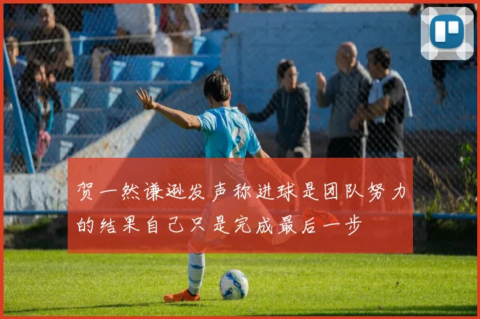 贺一然谦逊发声称进球是团队努力的结果自己只是完成最后一步