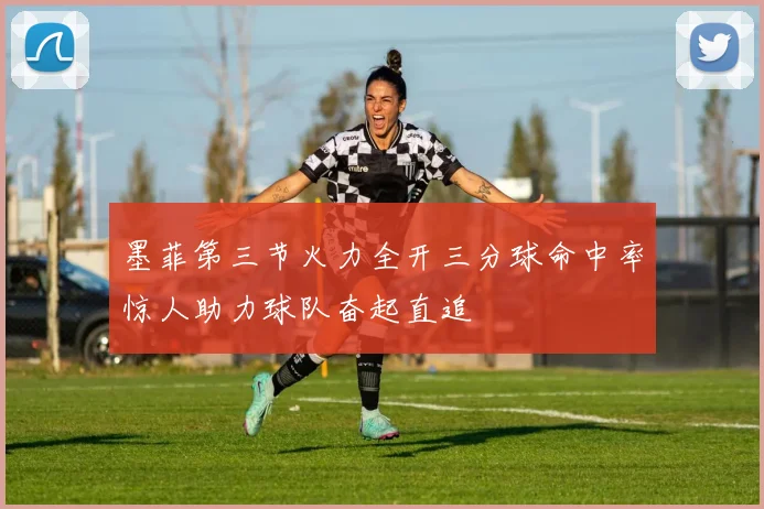 墨菲第三节火力全开三分球命中率惊人助力球队奋起直追