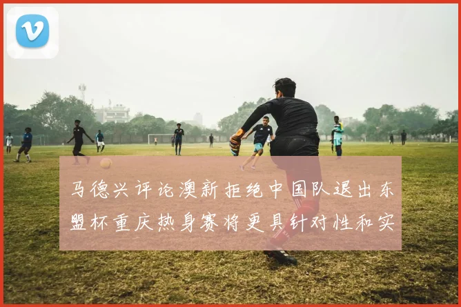 马德兴评论澳新拒绝中国队退出东盟杯重庆热身赛将更具针对性和实效性