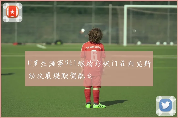 C罗生涯第961球精彩破门菲利克斯助攻展现默契配合