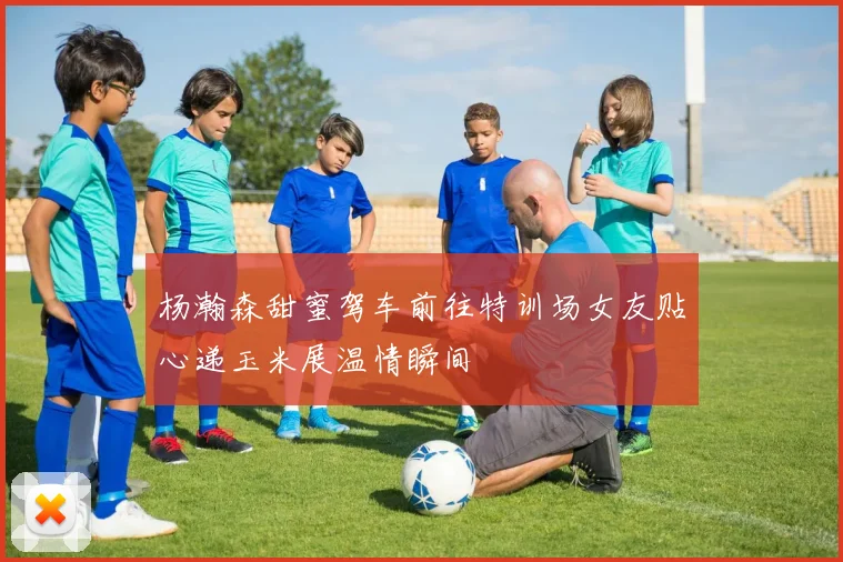 杨瀚森甜蜜驾车前往特训场女友贴心递玉米展温情瞬间