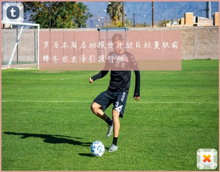 罗马本周启动报价计划目标曼联前锋齐尔克泽引援行动