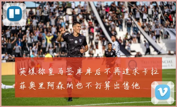 英媒称皇马签库库后不再追求卡拉菲奥里阿森纳也不打算出售他