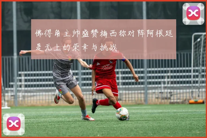 佛得角主帅盛赞梅西称对阵阿根廷是无上的荣幸与挑战