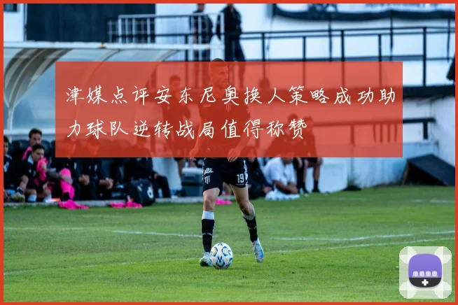 津媒点评安东尼奥换人策略成功助力球队逆转战局值得称赞