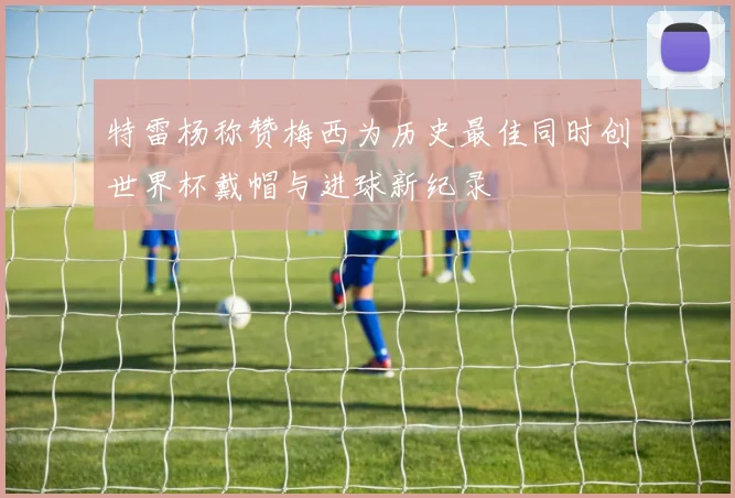 特雷杨称赞梅西为历史最佳同时创世界杯戴帽与进球新纪录