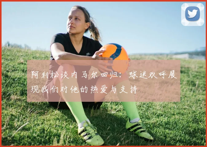 阿利松谈内马尔回归：球迷欢呼展现我们对他的热爱与支持