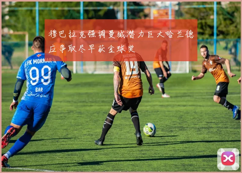 穆巴拉克强调曼城潜力巨大哈兰德应争取尽早获金球奖