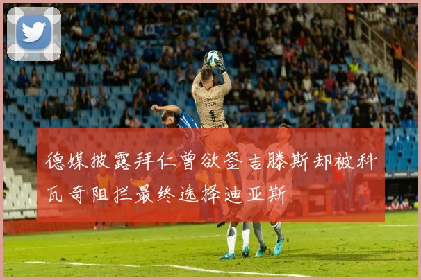德媒披露拜仁曾欲签吉滕斯却被科瓦奇阻拦最终选择迪亚斯