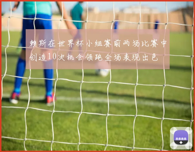 赖斯在世界杯小组赛前两场比赛中创造10次机会领跑全场表现出色