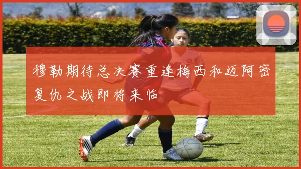 穆勒期待总决赛重逢梅西和迈阿密复仇之战即将来临