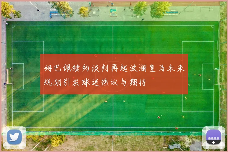 姆巴佩续约谈判再起波澜皇马未来规划引发球迷热议与期待