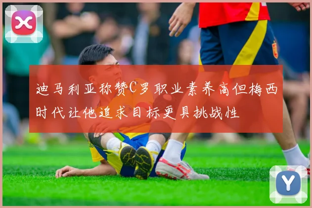 迪马利亚称赞C罗职业素养高但梅西时代让他追求目标更具挑战性