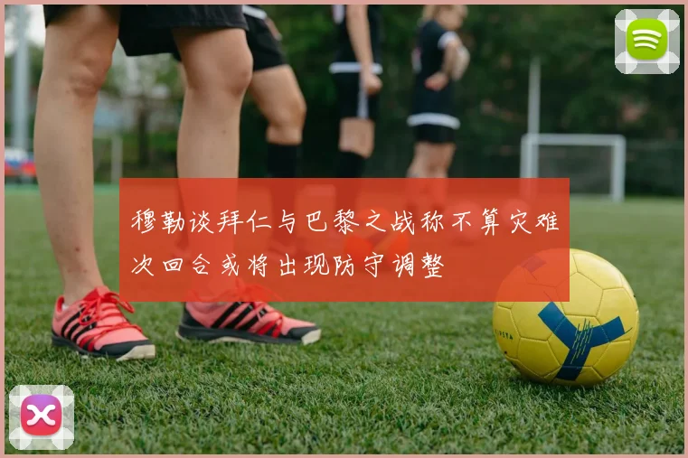 穆勒谈拜仁与巴黎之战称不算灾难次回合或将出现防守调整