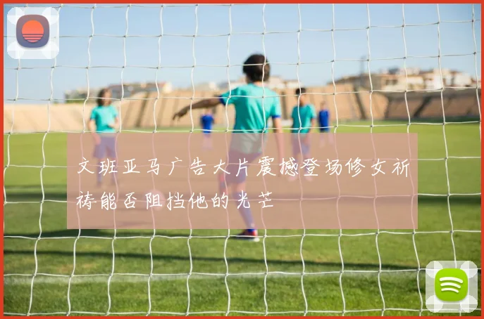 文班亚马广告大片震撼登场修女祈祷能否阻挡他的光芒