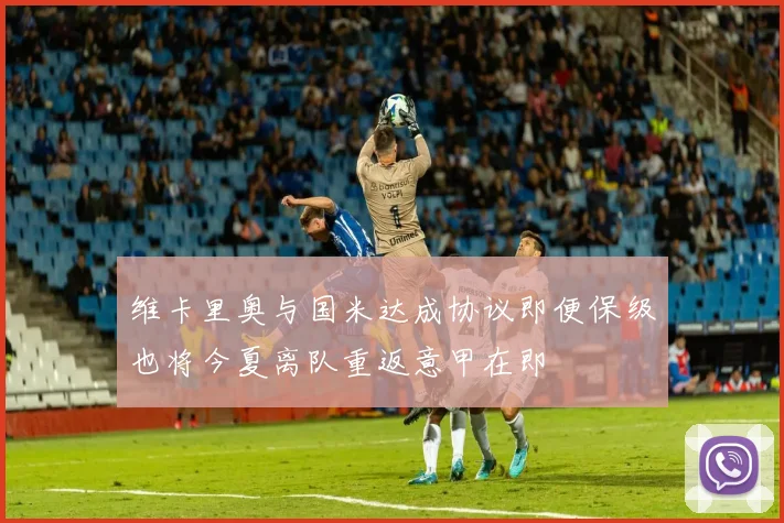 维卡里奥与国米达成协议即便保级也将今夏离队重返意甲在即