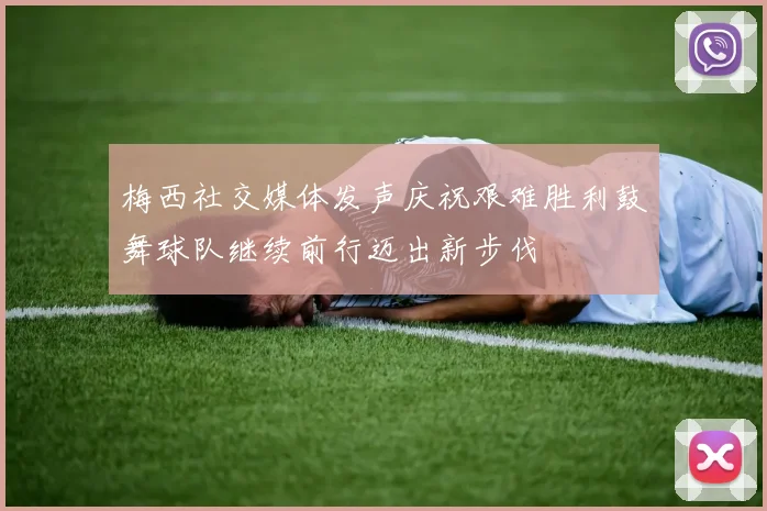 梅西社交媒体发声庆祝艰难胜利鼓舞球队继续前行迈出新步伐