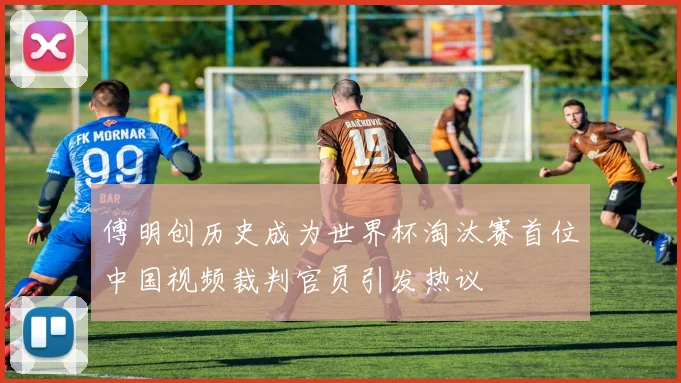 傅明创历史成为世界杯淘汰赛首位中国视频裁判官员引发热议