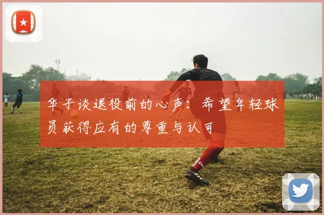 华子谈退役前的心声：希望年轻球员获得应有的尊重与认可