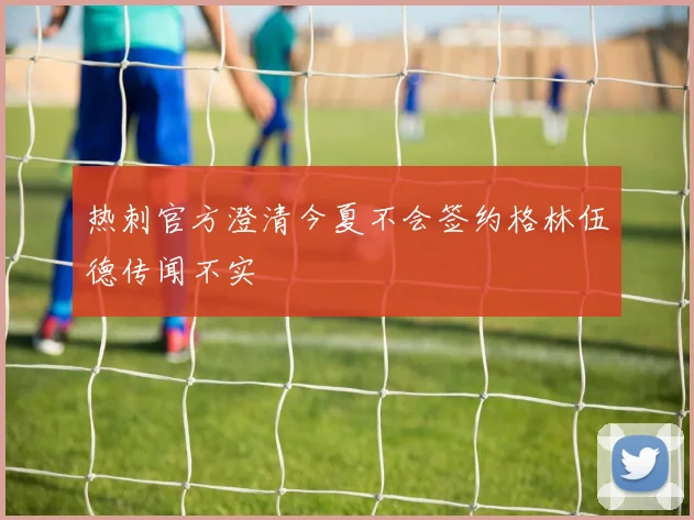 热刺官方澄清今夏不会签约格林伍德传闻不实