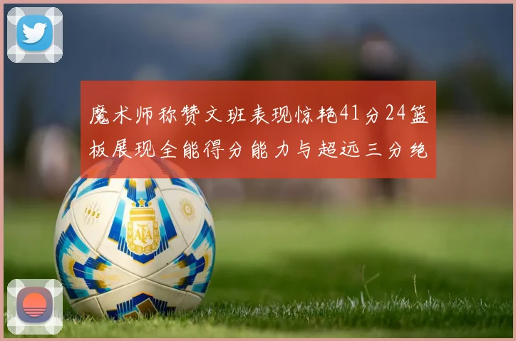 魔术师称赞文班表现惊艳41分24篮板展现全能得分能力与超远三分绝技