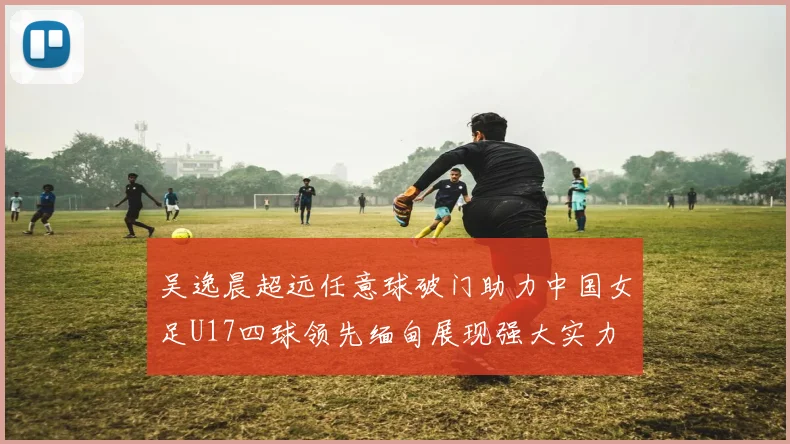 吴逸晨超远任意球破门助力中国女足U17四球领先缅甸展现强大实力
